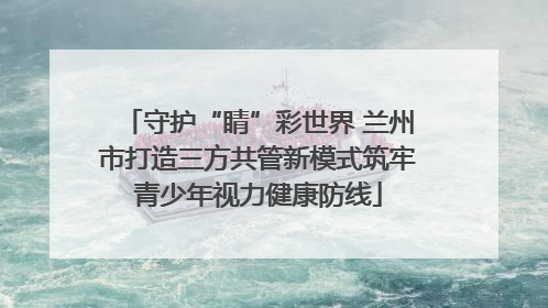 守护“睛”彩世界 兰州市打造三方共管新模式筑牢青少年视力健康防线