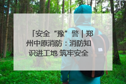 安全“豫”警｜郑州中原消防：消防知识进工地 筑牢安全“防火墙”