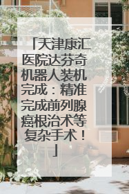 天津康汇医院达芬奇机器人装机完成：精准完成前列腺癌根治术等复杂手术！