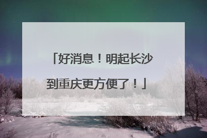 好消息！明起长沙到重庆更方便了！