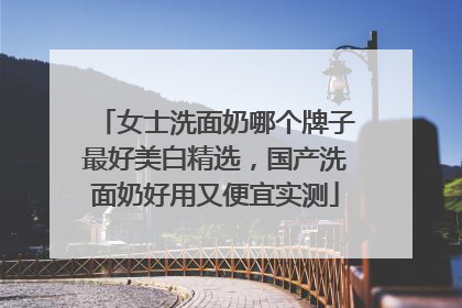 女士洗面奶哪个牌子最好美白精选，国产洗面奶好用又便宜实测