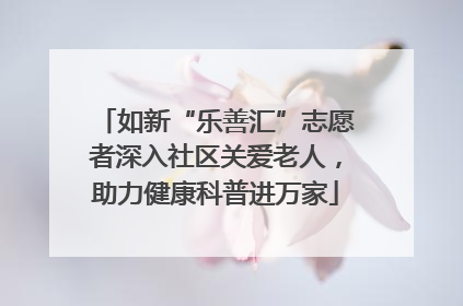 如新“乐善汇”志愿者深入社区关爱老人，助力健康科普进万家