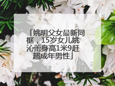 姚明父女最新同框，15岁女儿姚沁蕾身高1米9赶超成年男性