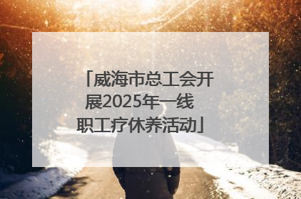 威海市总工会开展2025年一线职工疗休养活动