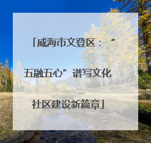 威海市文登区：“五融五心”谱写文化社区建设新篇章