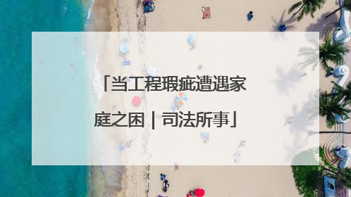 当工程瑕疵遭遇家庭之困｜司法所事