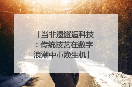 当非遗邂逅科技：传统技艺在数字浪潮中重焕生机