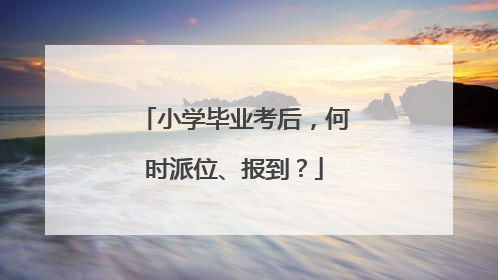 小学毕业考后，何时派位、报到？