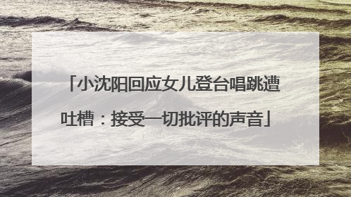 小沈阳回应女儿登台唱跳遭吐槽：接受一切批评的声音