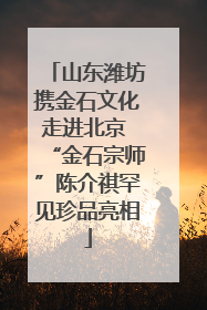 山东潍坊携金石文化走进北京 “金石宗师”陈介祺罕见珍品亮相
