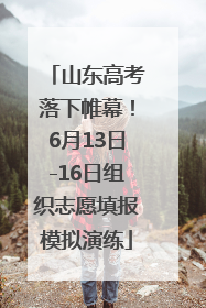 山东高考落下帷幕！6月13日-16日组织志愿填报模拟演练