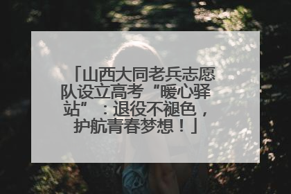 山西大同老兵志愿队设立高考“暖心驿站”：退役不褪色，护航青春梦想！
