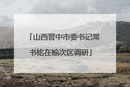 山西晋中市委书记常书铭在榆次区调研