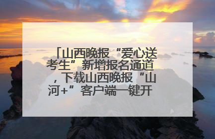 山西晚报“爱心送考生”新增报名通道，下载山西晚报“山河+”客户端一键开启高考爱心护航