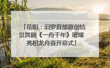 岳阳：汨罗首部原创情景舞剧《一舟千年》璀璨亮相龙舟赛开幕式