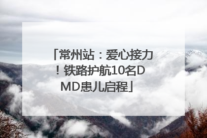 常州站：爱心接力！铁路护航10名DMD患儿启程