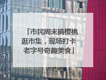 市民周末摘樱桃逛市集，现场打卡老字号奇趣美食