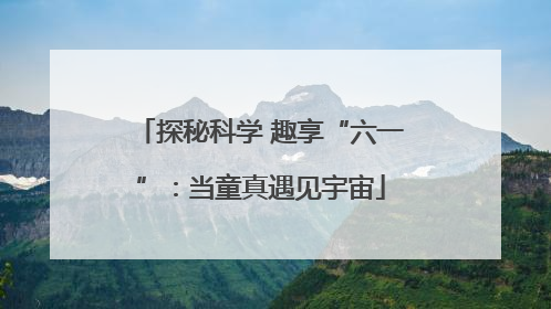 探秘科学 趣享“六一”：当童真遇见宇宙