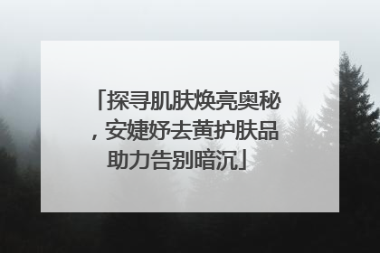 探寻肌肤焕亮奥秘，安婕妤去黄护肤品助力告别暗沉