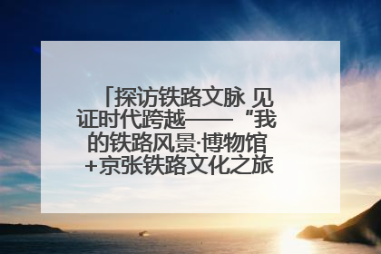 探访铁路文脉 见证时代跨越——“我的铁路风景·博物馆+京张铁路文化之旅”活动在京启动