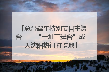 总台端午特别节目主舞台——“一址三舞台”成为沈阳热门打卡地