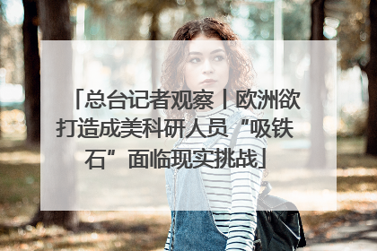 总台记者观察丨欧洲欲打造成美科研人员“吸铁石”面临现实挑战