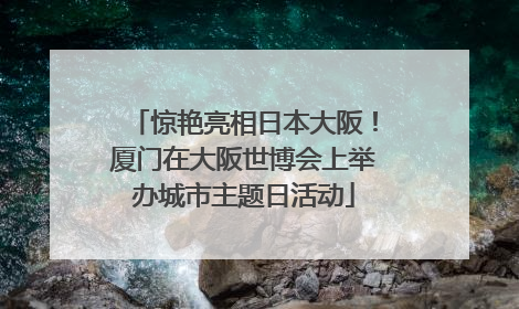惊艳亮相日本大阪！厦门在大阪世博会上举办城市主题日活动