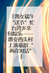 惠女端午“送节”忙 台湾乡亲包粽乐——惠安西头村上演最甜“两岸对话”