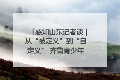 感知山东记者谈｜从“被定义”到“自定义” 齐鲁青少年书写时代新篇