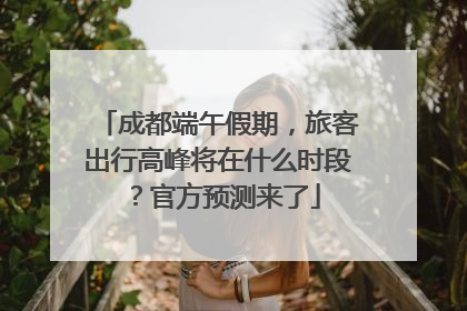 成都端午假期，旅客出行高峰将在什么时段？官方预测来了