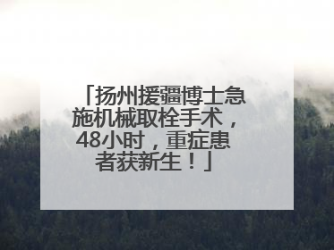 扬州援疆博士急施机械取栓手术，48小时，重症患者获新生！