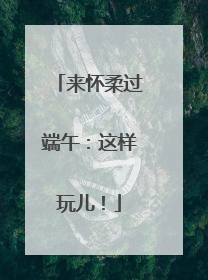 来怀柔过端午：这样玩儿！