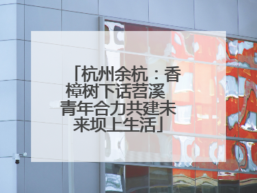 杭州余杭：香樟树下话苕溪 青年合力共建未来坝上生活