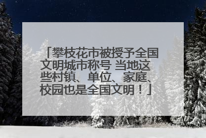 攀枝花市被授予全国文明城市称号 当地这些村镇、单位、家庭、校园也是全国文明！