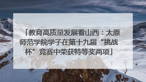 教育高质量发展看山西：太原师范学院学子在第十九届“挑战杯”竞赛中荣获特等奖两项