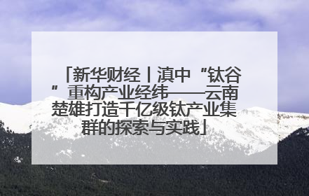 新华财经丨滇中“钛谷”重构产业经纬——云南楚雄打造千亿级钛产业集群的探索与实践