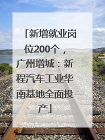 新增就业岗位200个，广州增城：新程汽车工业华南基地全面投产