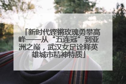 新时代铿锵玫瑰勇攀高峰——从“五连冠”到亚洲之巅，武汉女足诠释英雄城市精神特质