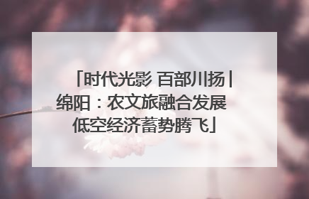 时代光影 百部川扬│绵阳：农文旅融合发展 低空经济蓄势腾飞