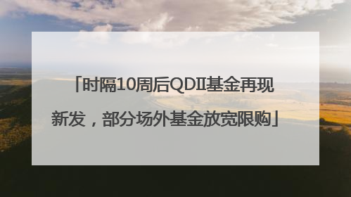 时隔10周后QDII基金再现新发，部分场外基金放宽限购
