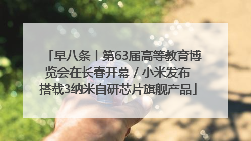早八条丨第63届高等教育博览会在长春开幕 / 小米发布搭载3纳米自研芯片旗舰产品