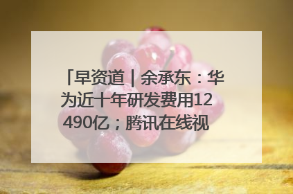 早资道｜余承东：华为近十年研发费用12490亿；腾讯在线视频重大组织调整