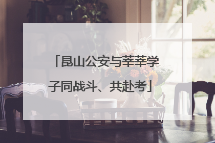 昆山公安与莘莘学子同战斗、共赴考