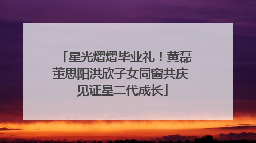 星光熠熠毕业礼！黄磊董思阳洪欣子女同窗共庆 见证星二代成长