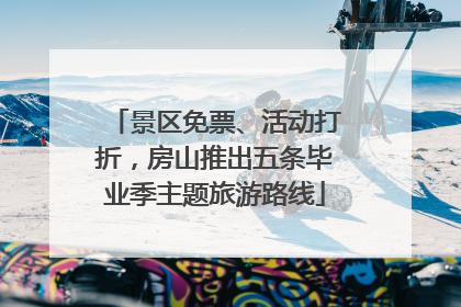 景区免票、活动打折，房山推出五条毕业季主题旅游路线