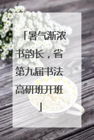 暑气渐浓书韵长，省第九届书法高研班开班
