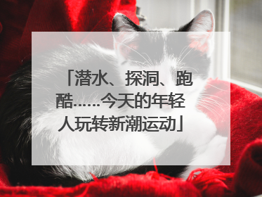 潜水、探洞、跑酷……今天的年轻人玩转新潮运动