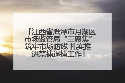江西省鹰潭市月湖区市场监管局“三聚焦”筑牢市场防线 扎实推进禁捕退捕工作