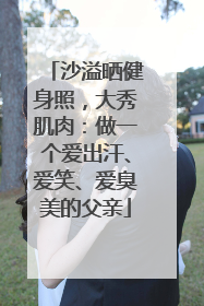 沙溢晒健身照，大秀肌肉：做一个爱出汗、爱笑、爱臭美的父亲