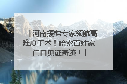 河南援疆专家领航高难度手术！哈密百姓家门口见证奇迹！